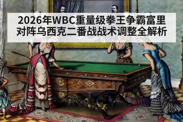 2026年WBC重量级拳王争霸富里对阵乌西克二番战战术调整全解析